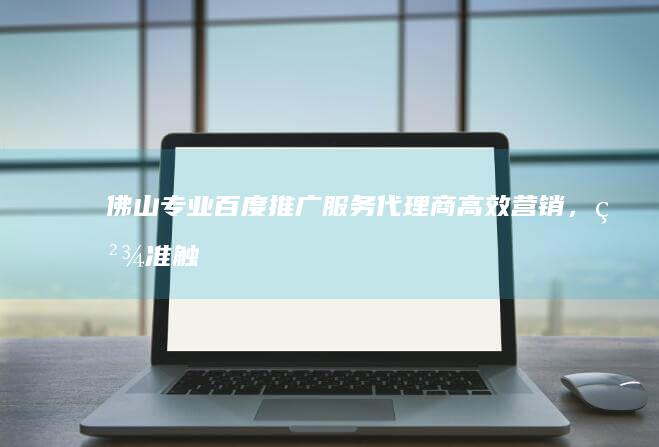 佛山专业百度推广服务代理商：高效营销，精准触达客户